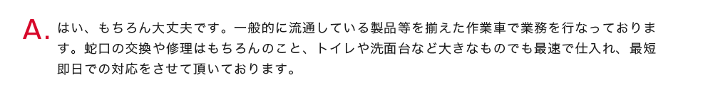 はい、もちろん大丈夫です。一般的に流通している製品等を揃えた作業車で業務を行なっております。蛇口の交換や修理はもちろんのこと、トイレや洗面台など大きなものでも最速で仕入れ、最短即日での対応をさせて頂いております。