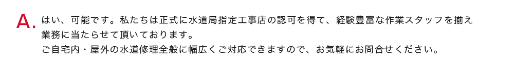 はい、可能です。私たちは正式に水道局指定工事店の認可を得て、経験豊富な作業スタッフを揃え業務に当たらせて頂いております。
          ご自宅内・屋外の水道修理全般に幅広くご対応できますので、お気軽にお問合せください。