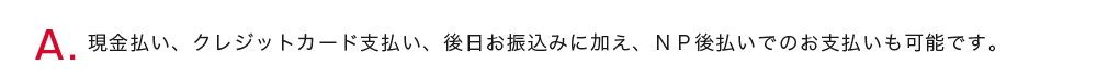 お客様のご希望に合わせてお選び頂けます。作業後その場での現金支払い、クレジットカード支払いに加え、後日お振込みでのお支払いも可能です。