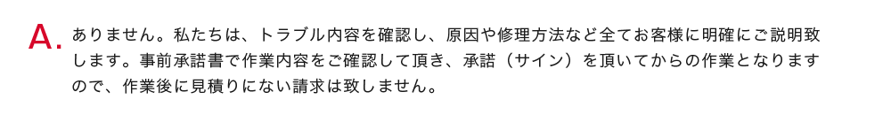 ありません。私たちは、トラブル内容を確認し、原因や修理方法など全てお客様に明確にご説明致します。事前承諾書で作業内容をご確認して頂き、承諾（サイン）を頂いてからの作業となりますので、作業後に見積りにない請求は致しません。