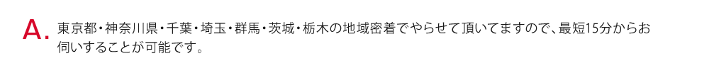 東京・神奈川・千葉・埼玉の地域密着でやらせて頂いてますので、最短20分からお伺いすることが可能です。遅くても1時間30分以内で到着できる体制をとっております。