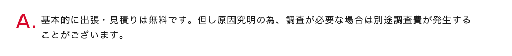 基本的に出張・見積りは無料です。但し原因究明の為、調査が必要な場合は別途調査費が発生することがございます。