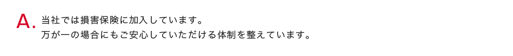 当社では損害保険に加入しています。
          万が一の場合にもご安心していただける体制を整えています。