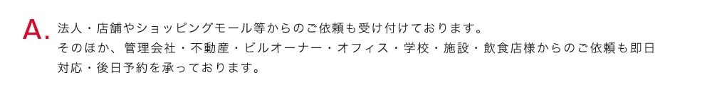 法人・店舗やショッピングモール等からのご依頼も受け付けております。そのほか、管理会社・不動産・ビルオーナー・オフィス・学校・施設・飲食店様からのご依頼も即日対応・後日予約を承っております。