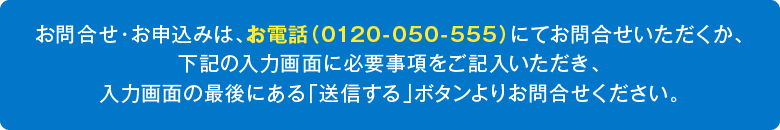 お問合せ・お申込みは、お電話（0120-050-555）にてお問合せいただくか、下記の入力画面に必要事項をご記入いただき、入力画面の最後にある「送信する」ボタンよりお問合せください。